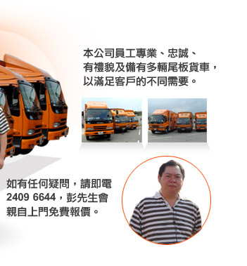 本公司員工公專業、忠誠、有禮貌及備有多輛尾板貨車，以滿足客戶的不同需要。如有任何疑問，請即電2409 6644，彭先生會親自上門免費報價。