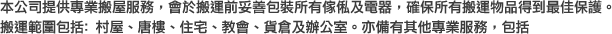本公司提供專業搬屋服務，會於搬運前妥善包裝所有傢俬及電器，確保所有搬運物品得到最佳保護。搬運範圍包括: 村屋、唐樓、住宅、教會、貨倉及辦公室。亦備有其他專業服務，包括