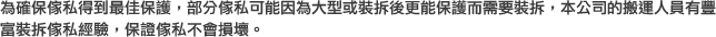 為確保傢私得到最佳保護，部分傢私可能因為大型或裝拆後更能保護而需要裝拆，本公司的搬運人員有豐富裝拆傢私經驗，保證傢私不會損壞。