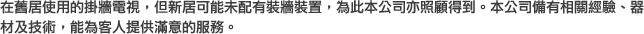 在舊居使用的掛牆電視，但新居可能未配有裝牆裝置，為此本公司亦照顧得到。本公司備有相關經驗、器材及技術，能為客人提供滿意的服務。